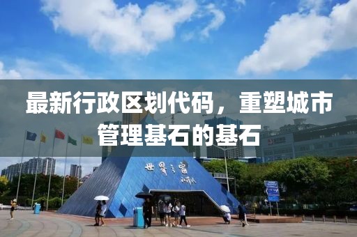 最新行政区划代码，重塑城市管理基石的基石