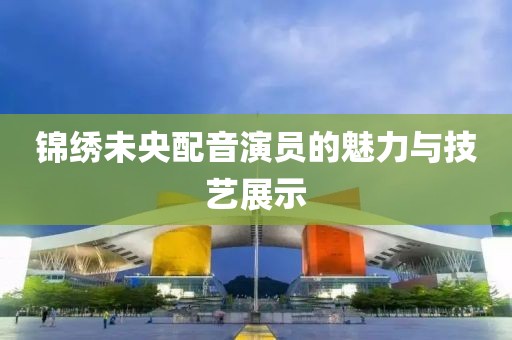 锦绣未央配音演员的魅力与技艺展示