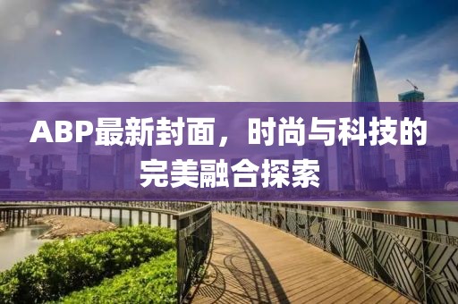 ABP最新封面，时尚与科技的完美融合探索