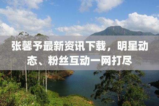 张馨予最新资讯下载，明星动态、粉丝互动一网打尽