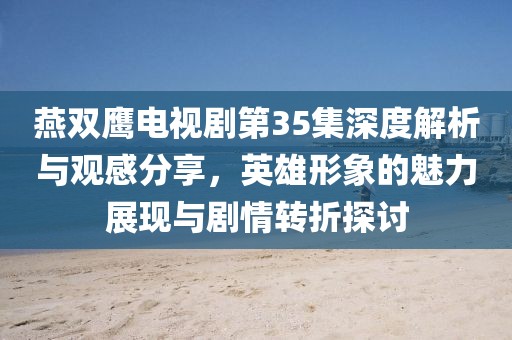 燕双鹰电视剧第35集深度解析与观感分享，英雄形象的魅力展现与剧情转折探讨