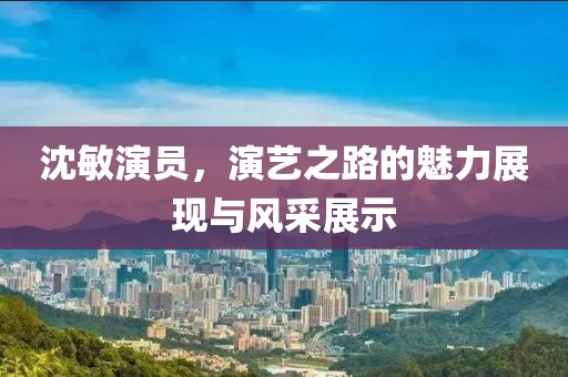 沈敏演员，演艺之路的魅力展现与风采展示