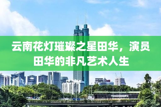 云南花灯璀璨之星田华，演员田华的非凡艺术人生
