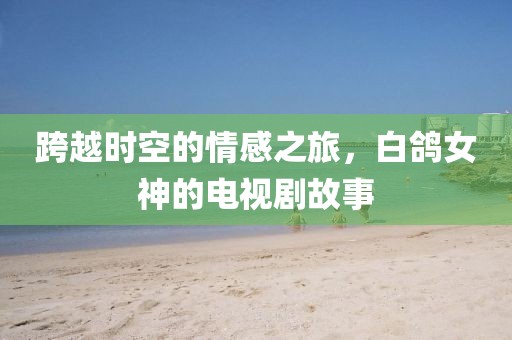 跨越时空的情感之旅，白鸽女神的电视剧故事