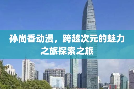 孙尚香动漫，跨越次元的魅力之旅探索之旅