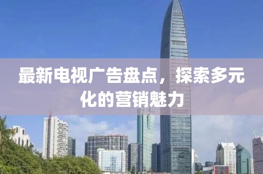 最新电视广告盘点，探索多元化的营销魅力