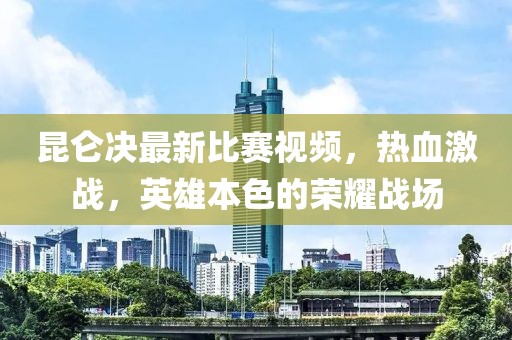昆仑决最新比赛视频，热血激战，英雄本色的荣耀战场