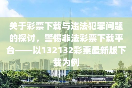 关于彩票下载与违法犯罪问题的探讨，警惕非法彩票下载平台——以132132彩票最新版下载为例