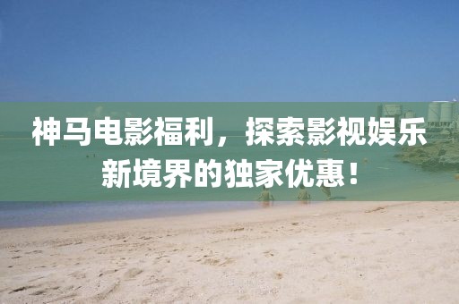 神马电影福利，探索影视娱乐新境界的独家优惠！