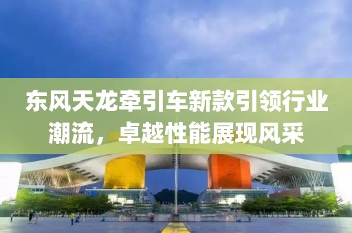 东风天龙牵引车新款引领行业潮流，卓越性能展现风采