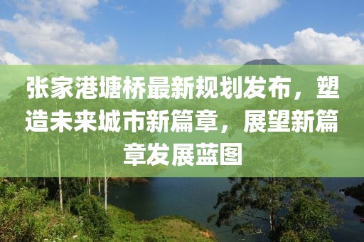 张家港塘桥最新规划发布，塑造未来城市新篇章，展望新篇章发展蓝图