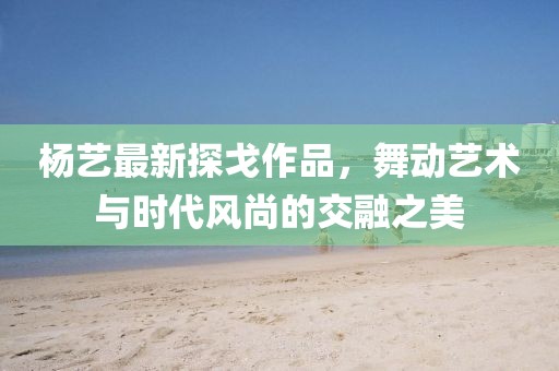 杨艺最新探戈作品，舞动艺术与时代风尚的交融之美