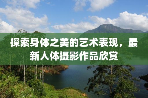 探索身体之美的艺术表现，最新人体摄影作品欣赏