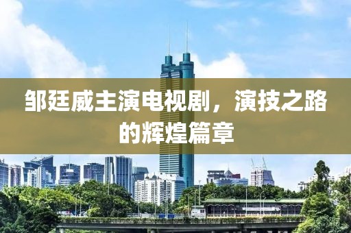 邹廷威主演电视剧，演技之路的辉煌篇章