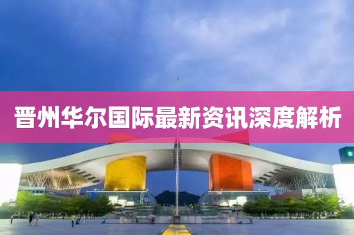 晋州华尔国际最新资讯深度解析