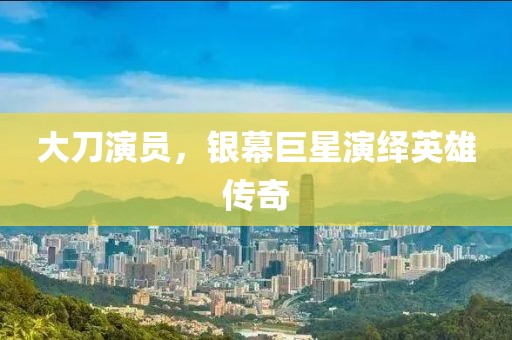 大刀演员，银幕巨星演绎英雄传奇