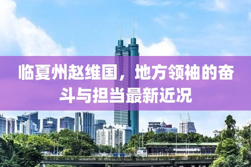 临夏州赵维国，地方领袖的奋斗与担当最新近况