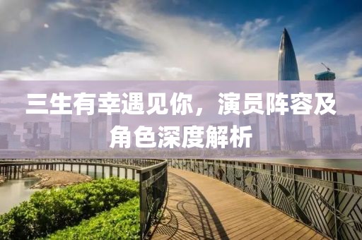 三生有幸遇见你，演员阵容及角色深度解析
