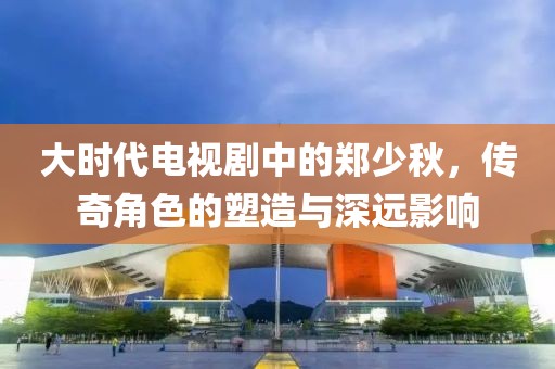 大时代电视剧中的郑少秋，传奇角色的塑造与深远影响