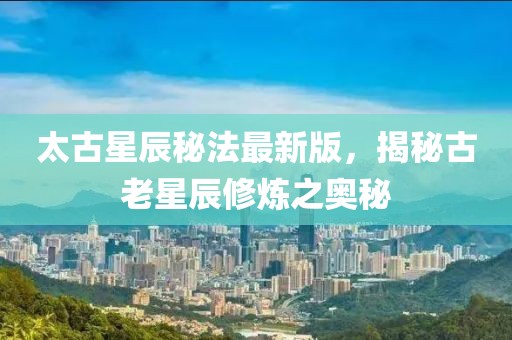 太古星辰秘法最新版，揭秘古老星辰修炼之奥秘