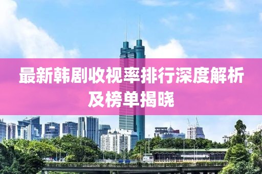 最新韩剧收视率排行深度解析及榜单揭晓