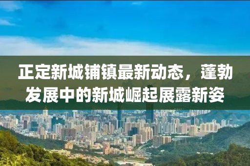 正定新城铺镇最新动态，蓬勃发展中的新城崛起展露新姿