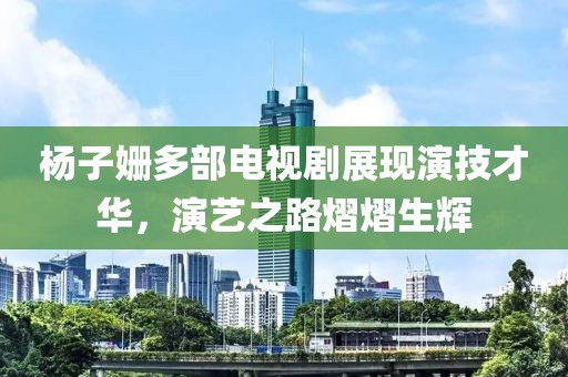 杨子姗多部电视剧展现演技才华，演艺之路熠熠生辉