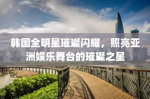 韩国全明星璀璨闪耀，照亮亚洲娱乐舞台的璀璨之星