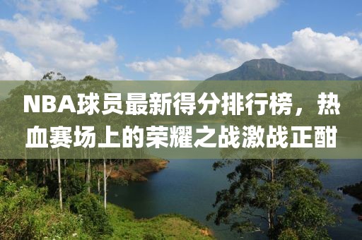 NBA球员最新得分排行榜，热血赛场上的荣耀之战激战正酣