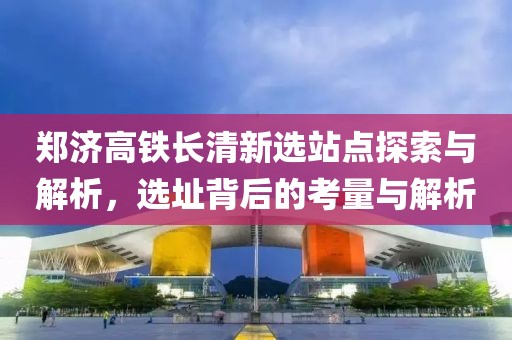 郑济高铁长清新选站点探索与解析，选址背后的考量与解析