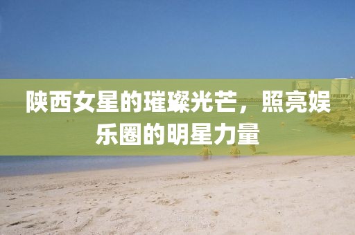 陕西女星的璀璨光芒，照亮娱乐圈的明星力量