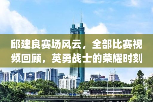 邱建良赛场风云，全部比赛视频回顾，英勇战士的荣耀时刻