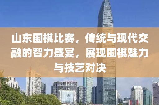 山东围棋比赛，传统与现代交融的智力盛宴，展现围棋魅力与技艺对决