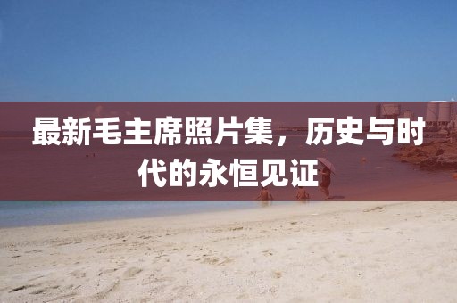 最新毛主席照片集，历史与时代的永恒见证