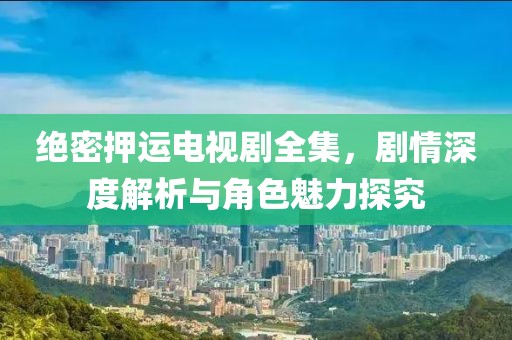 绝密押运电视剧全集，剧情深度解析与角色魅力探究