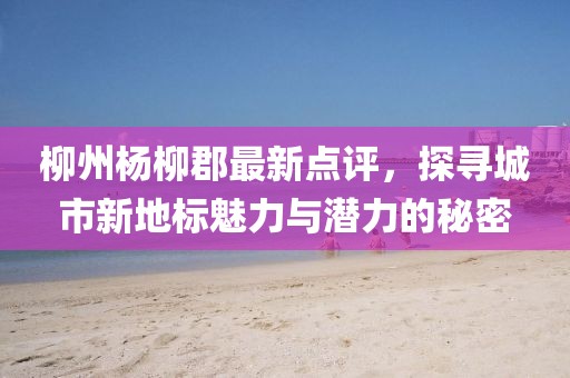 柳州杨柳郡最新点评，探寻城市新地标魅力与潜力的秘密