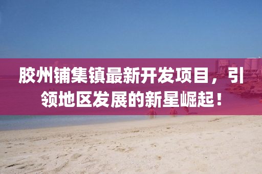 胶州铺集镇最新开发项目，引领地区发展的新星崛起！