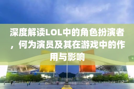 深度解读LOL中的角色扮演者，何为演员及其在游戏中的作用与影响