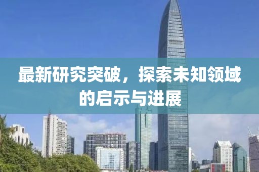 最新研究突破，探索未知领域的启示与进展