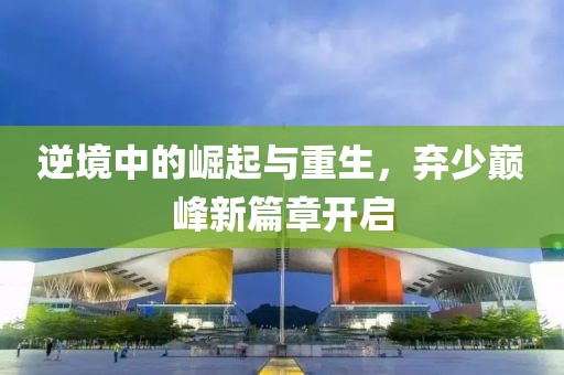 逆境中的崛起与重生，弃少巅峰新篇章开启