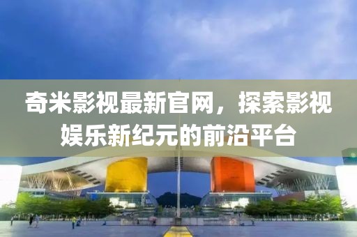 奇米影视最新官网，探索影视娱乐新纪元的前沿平台