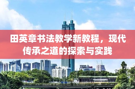 田英章书法教学新教程，现代传承之道的探索与实践