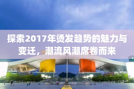 探索2017年烫发趋势的魅力与变迁，潮流风潮席卷而来