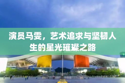 演员马雯，艺术追求与坚韧人生的星光璀璨之路