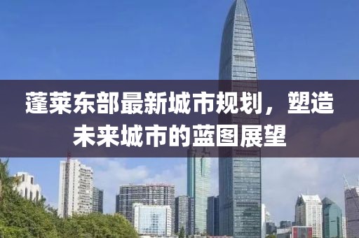 蓬莱东部最新城市规划，塑造未来城市的蓝图展望