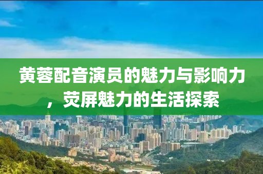 黄蓉配音演员的魅力与影响力，荧屏魅力的生活探索