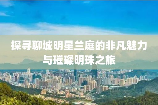 探寻聊城明星兰庭的非凡魅力与璀璨明珠之旅