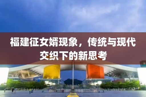 福建征女婿现象，传统与现代交织下的新思考