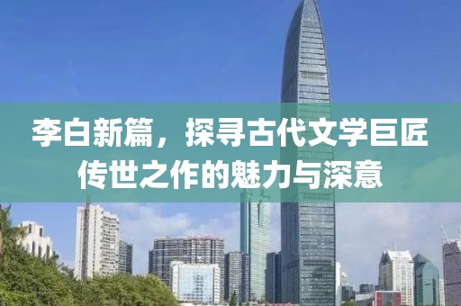 李白新篇，探寻古代文学巨匠传世之作的魅力与深意