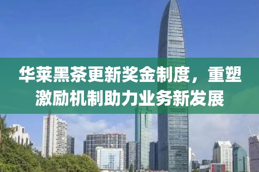 华莱黑茶更新奖金制度，重塑激励机制助力业务新发展